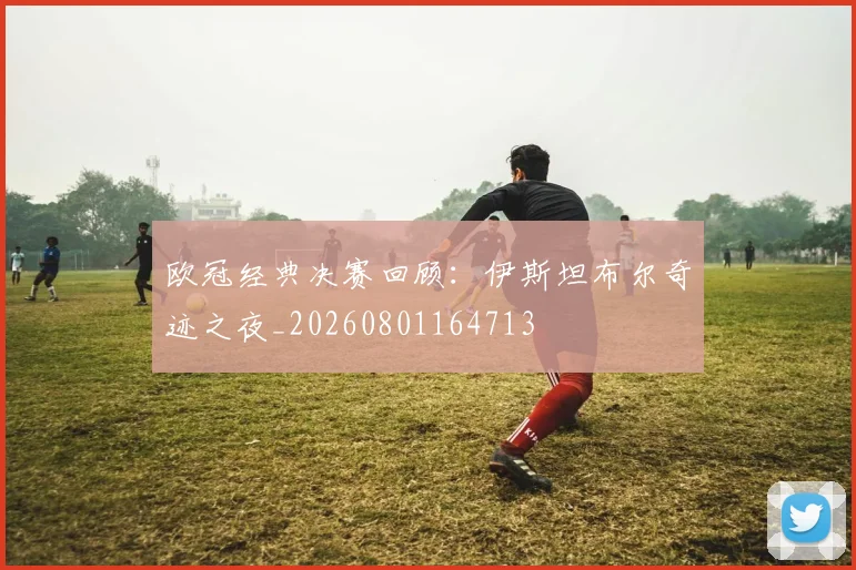 欧冠经典决赛回顾：伊斯坦布尔奇迹之夜_20260801164713