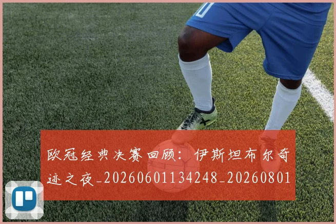 欧冠经典决赛回顾：伊斯坦布尔奇迹之夜_20260601134248_20260801164722